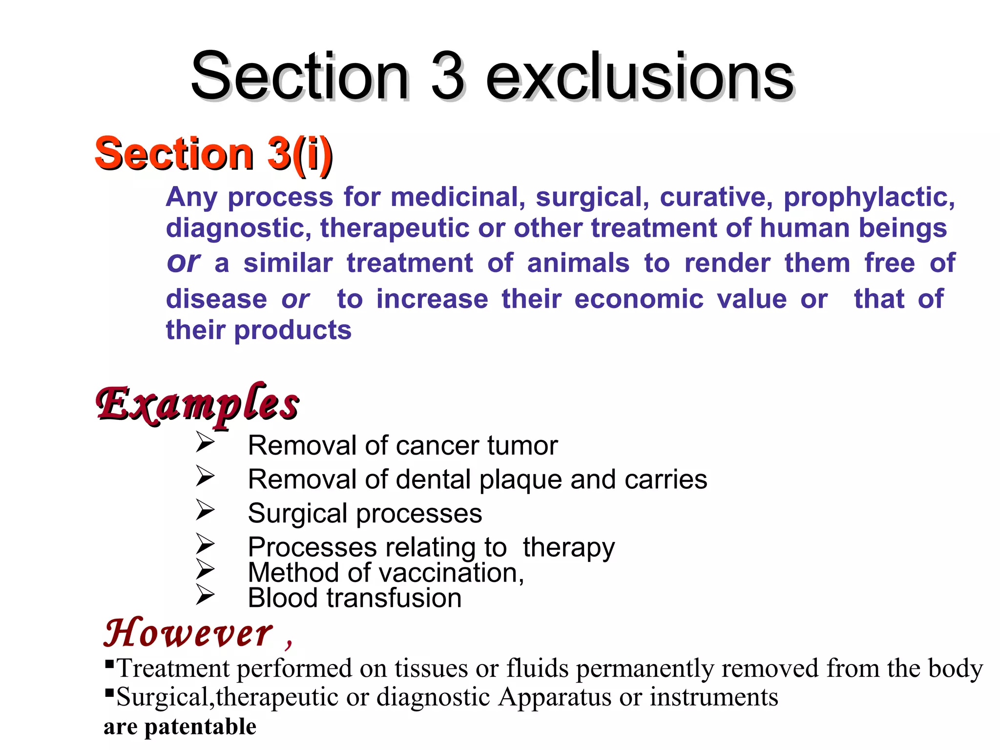 Section 3(i)Section 3(i)
Any process for medicinal, surgical, curative, prophylactic,
diagnostic, therapeutic or other treatment of human beings
or a similar treatment of animals to render them free of
disease or to increase their economic value or that of
their products
ExamplesExamples
 Removal of cancer tumor
 Removal of dental plaque and carries
 Surgical processes
 Processes relating to therapy
 Method of vaccination,
 Blood transfusion
Section 3 exclusionsSection 3 exclusions
However ,
Treatment performed on tissues or fluids permanently removed from the body
Surgical,therapeutic or diagnostic Apparatus or instruments
are patentable
 