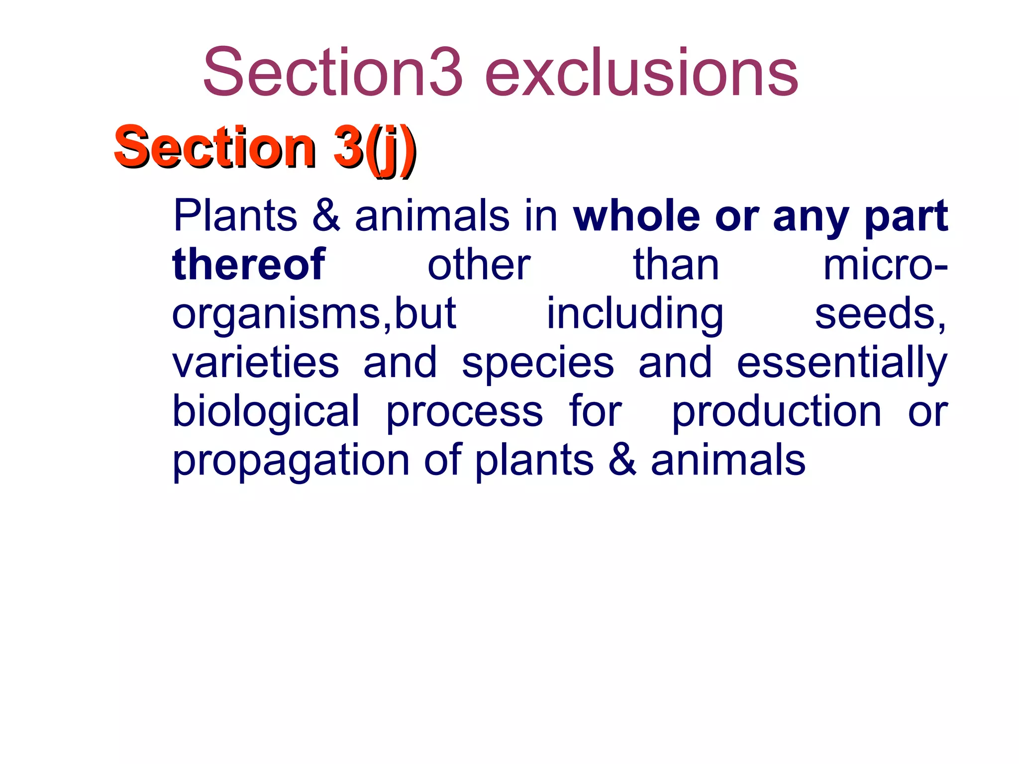 Section3 exclusions
Section 3(j)Section 3(j)
Plants & animals in whole or any part
thereof other than micro-
organisms,but including seeds,
varieties and species and essentially
biological process for production or
propagation of plants & animals
 