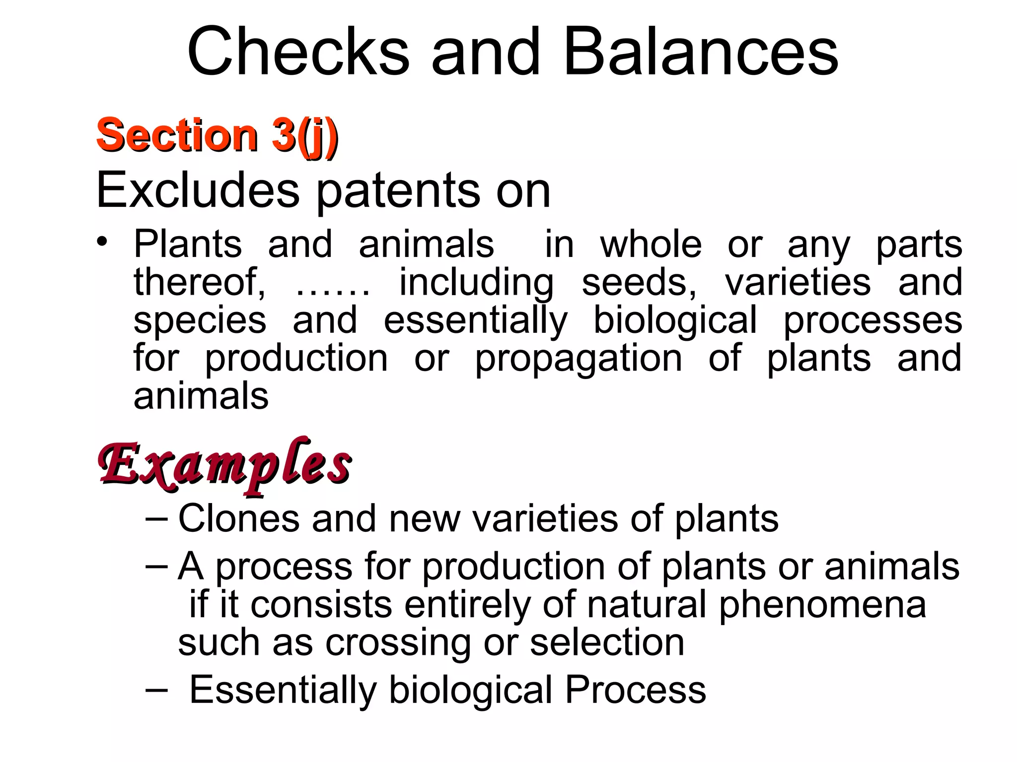 Checks and Balances
Section 3(j)Section 3(j)
Excludes patents on
• Plants and animals in whole or any parts
thereof, …… including seeds, varieties and
species and essentially biological processes
for production or propagation of plants and
animals
ExamplesExamples
– Clones and new varieties of plants
– A process for production of plants or animals
if it consists entirely of natural phenomena
such as crossing or selection
– Essentially biological Process
 