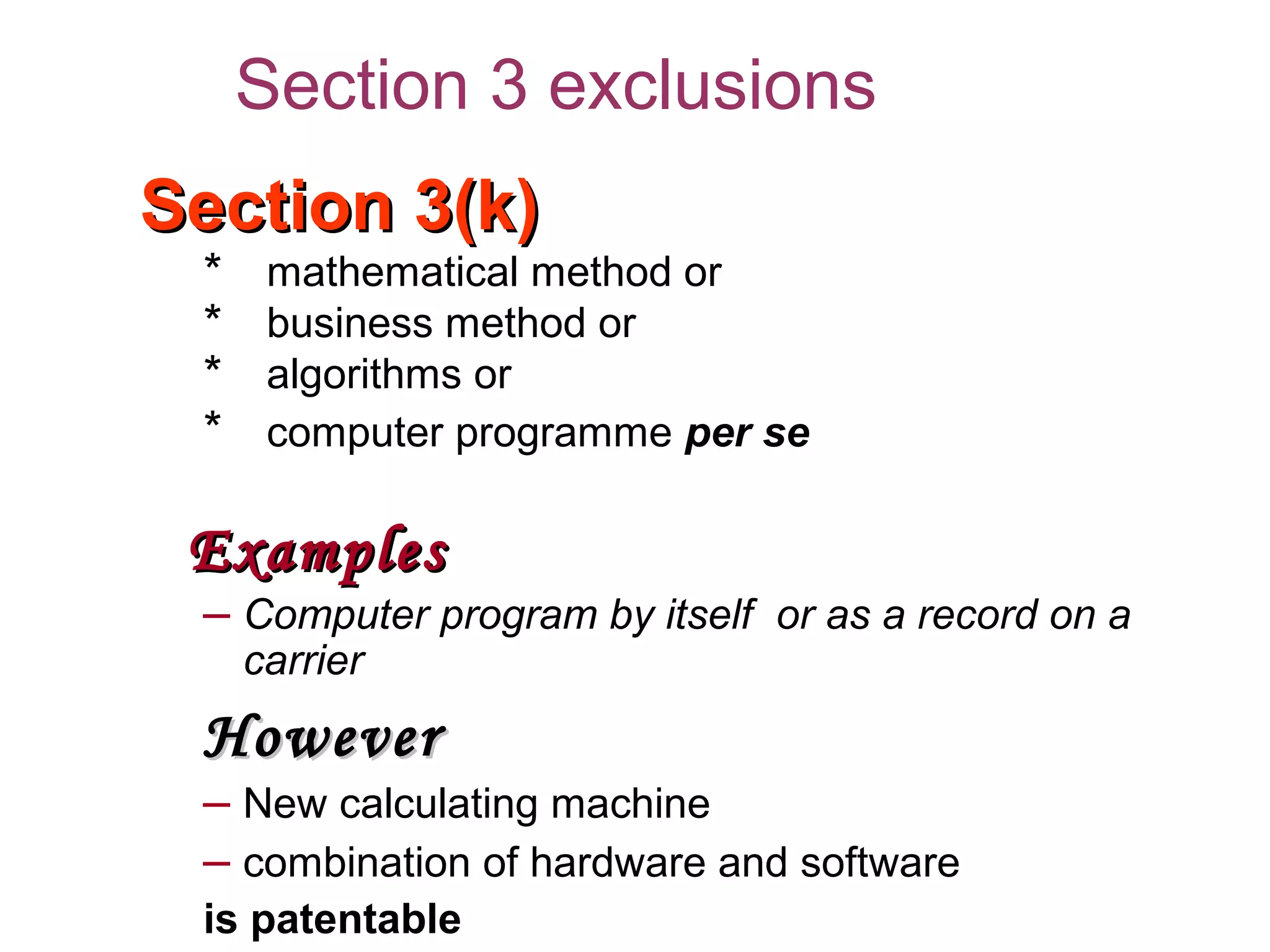 Section 3(k)Section 3(k)
* mathematical method or
* business method or
* algorithms or
* computer programme per se
ExamplesExamples
– Computer program by itself or as a record on a
carrier
HoweverHowever
– New calculating machine
– combination of hardware and software
is patentable
Section 3 exclusions
 