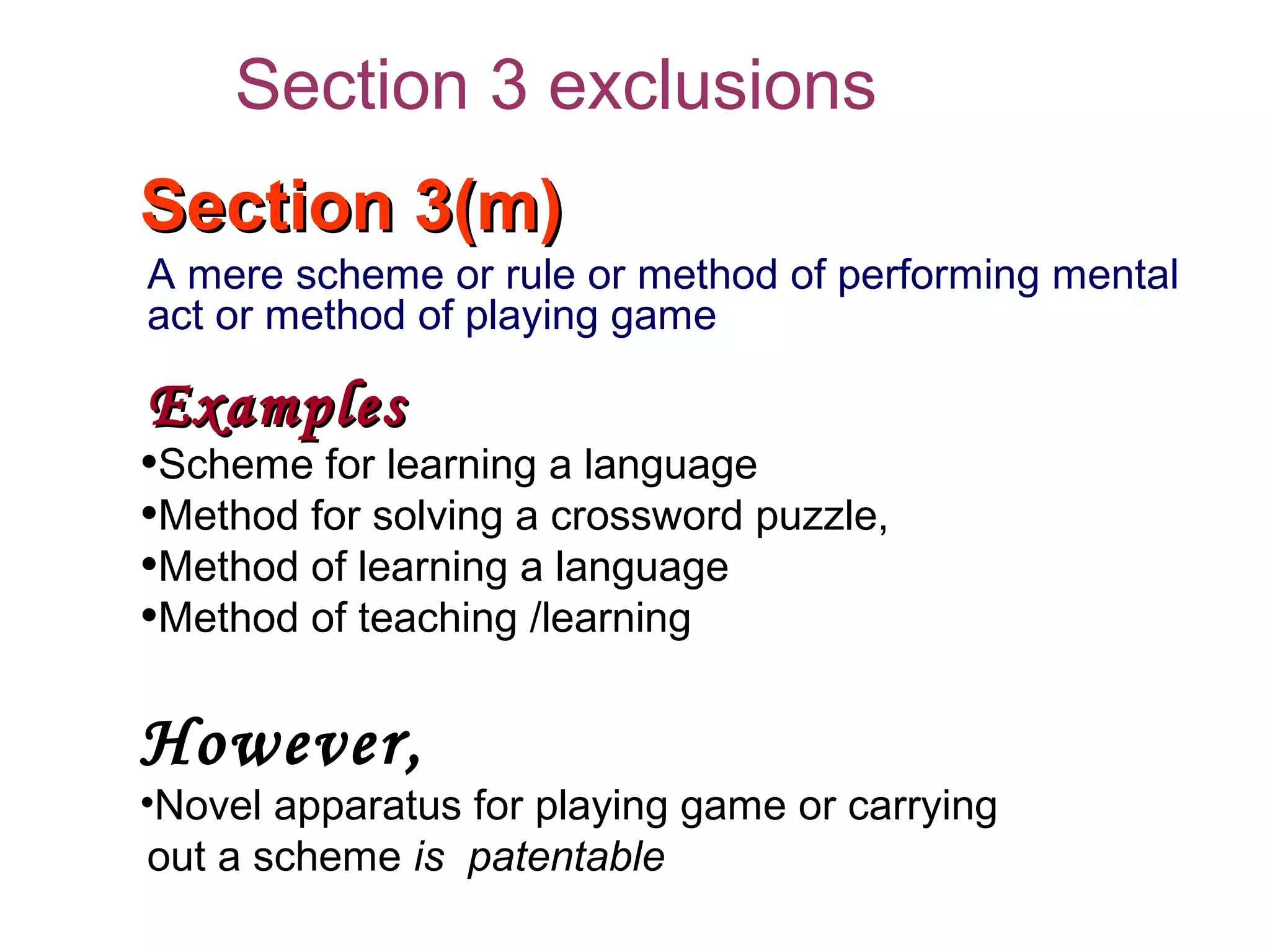 Section 3(m)Section 3(m)
A mere scheme or rule or method of performing mental
act or method of playing game
ExamplesExamples
•Scheme for learning a language
•Method for solving a crossword puzzle,
•Method of learning a language
•Method of teaching /learning
However,
•Novel apparatus for playing game or carrying
out a scheme is patentable
Section 3 exclusions
 