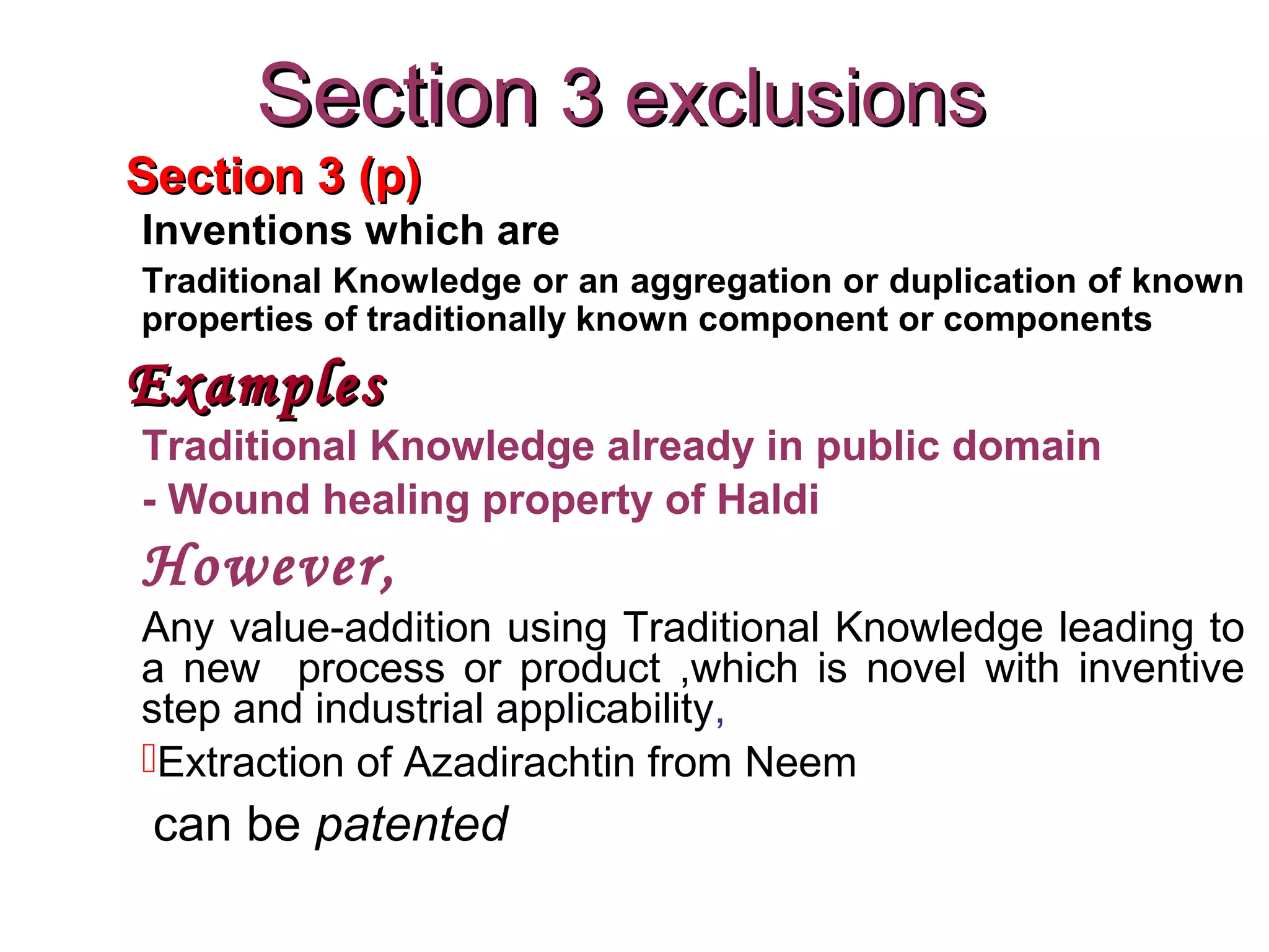 Section 3 (p)Section 3 (p)
Inventions which are
Traditional Knowledge or an aggregation or duplication of known
properties of traditionally known component or components
ExamplesExamples
Traditional Knowledge already in public domain
- Wound healing property of Haldi
However,
Any value-addition using Traditional Knowledge leading to
a new process or product ,which is novel with inventive
step and industrial applicability,
Extraction of Azadirachtin from Neem
can be patented
SectionSection 3 exclusions3 exclusions
 