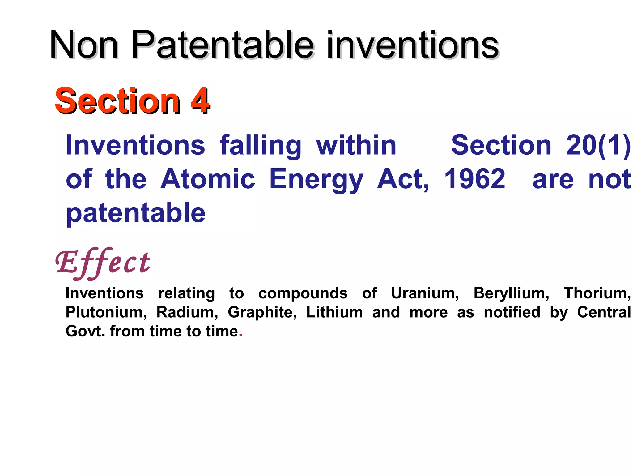 Section 4Section 4
Inventions falling within Section 20(1)
of the Atomic Energy Act, 1962 are not
patentable
Effect
Inventions relating to compounds of Uranium, Beryllium, Thorium,
Plutonium, Radium, Graphite, Lithium and more as notified by Central
Govt. from time to time.
Non Patentable inventionsNon Patentable inventions
 