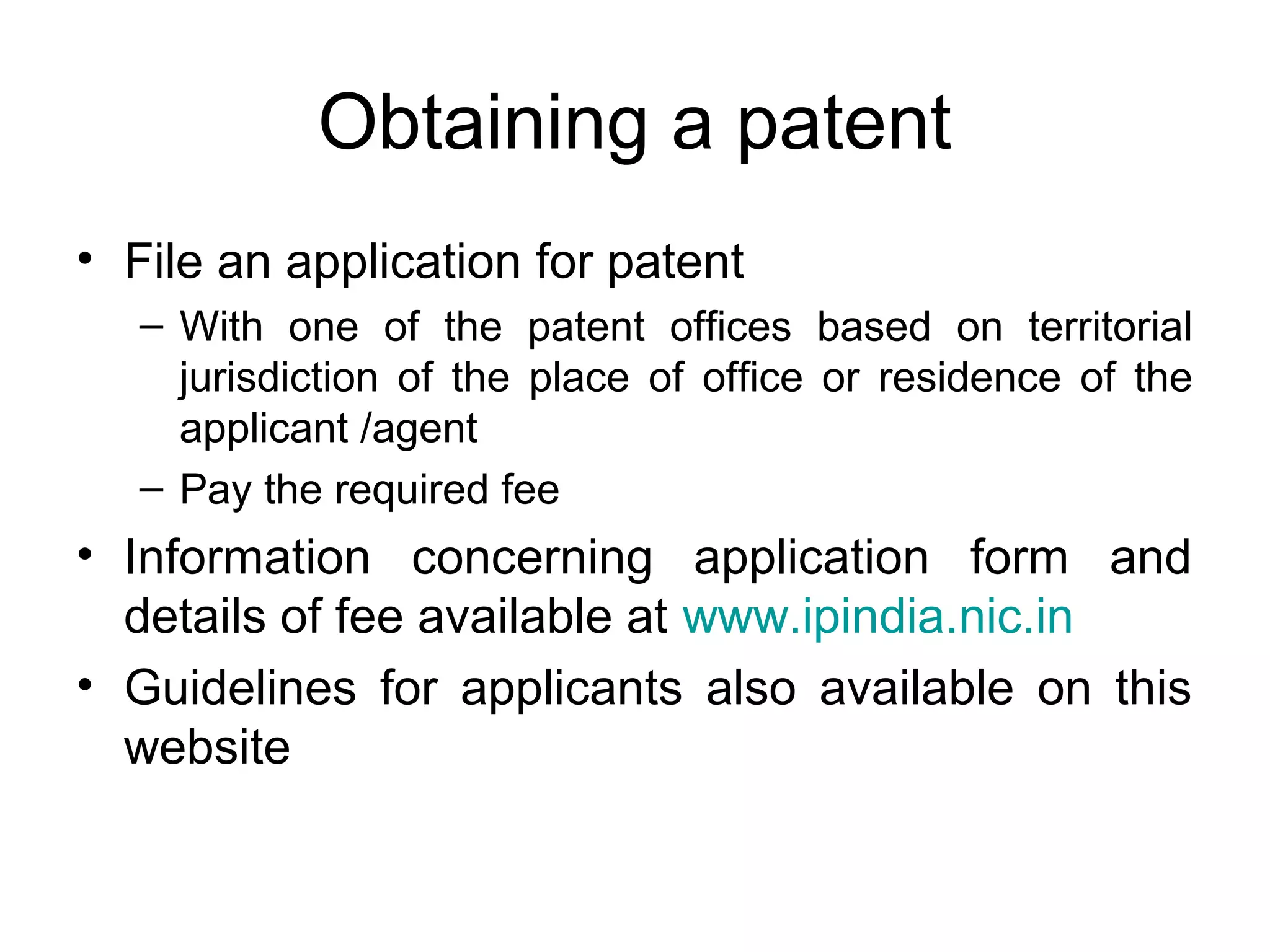 Obtaining a patent
• File an application for patent
– With one of the patent offices based on territorial
jurisdiction of the place of office or residence of the
applicant /agent
– Pay the required fee
• Information concerning application form and
details of fee available at www.ipindia.nic.in
• Guidelines for applicants also available on this
website
 