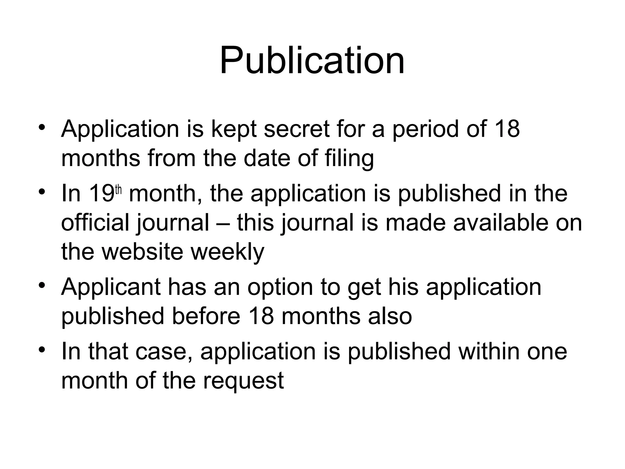 Publication
• Application is kept secret for a period of 18
months from the date of filing
• In 19th
month, the application is published in the
official journal – this journal is made available on
the website weekly
• Applicant has an option to get his application
published before 18 months also
• In that case, application is published within one
month of the request
 