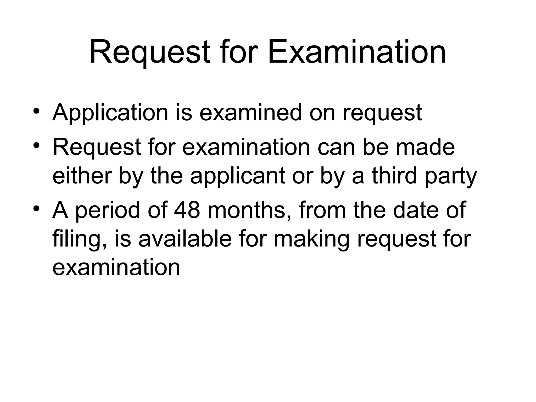 Request for Examination
• Application is examined on request
• Request for examination can be made
either by the applicant or by a third party
• A period of 48 months, from the date of
filing, is available for making request for
examination
 