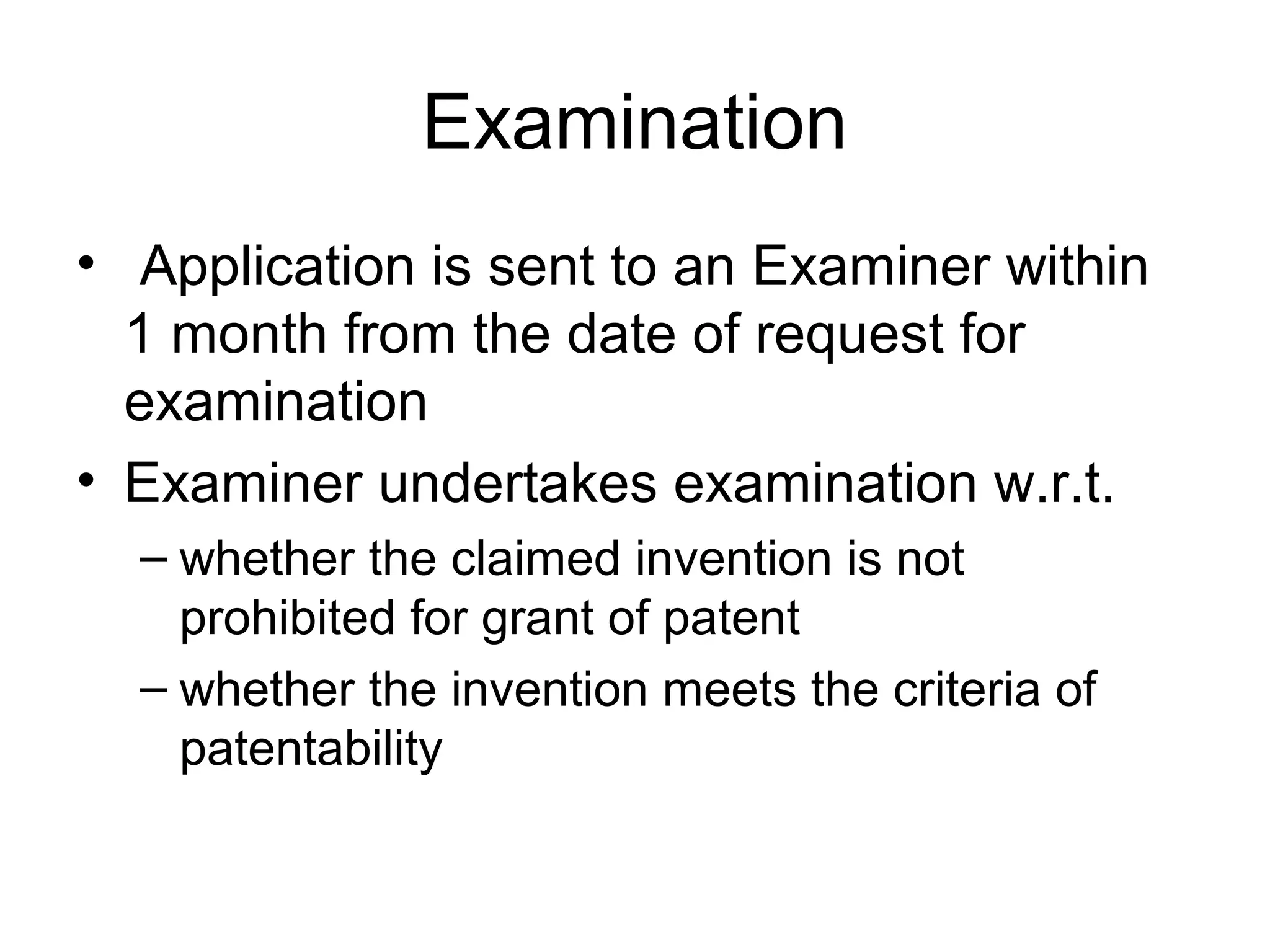 Examination
• Application is sent to an Examiner within
1 month from the date of request for
examination
• Examiner undertakes examination w.r.t.
– whether the claimed invention is not
prohibited for grant of patent
– whether the invention meets the criteria of
patentability
 