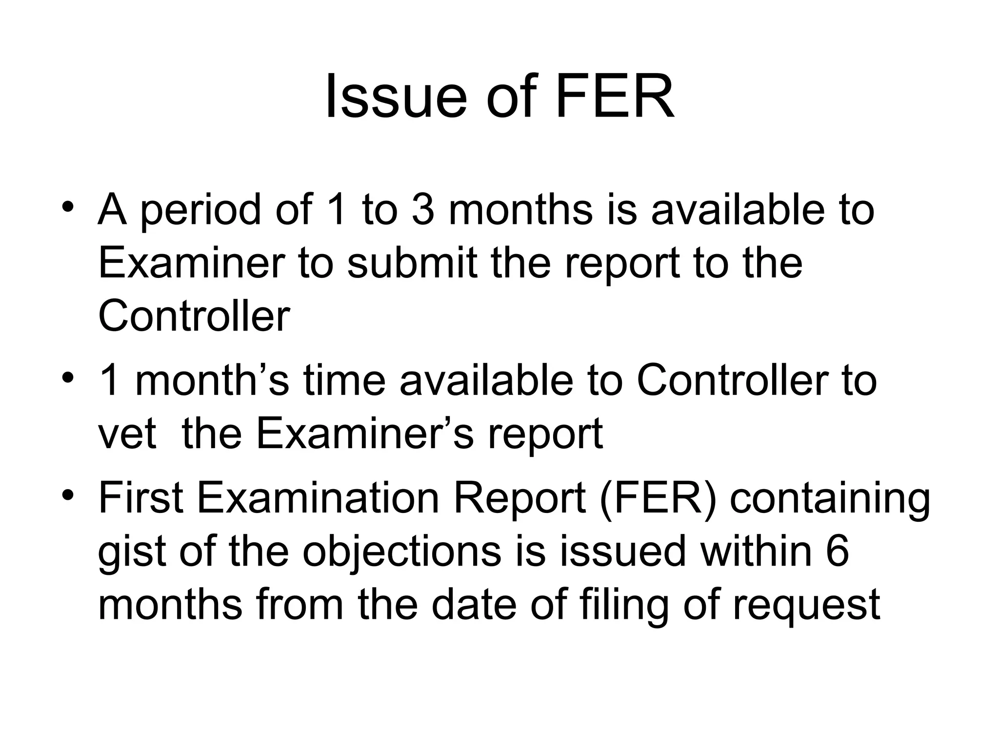 Issue of FER
• A period of 1 to 3 months is available to
Examiner to submit the report to the
Controller
• 1 month’s time available to Controller to
vet the Examiner’s report
• First Examination Report (FER) containing
gist of the objections is issued within 6
months from the date of filing of request
 