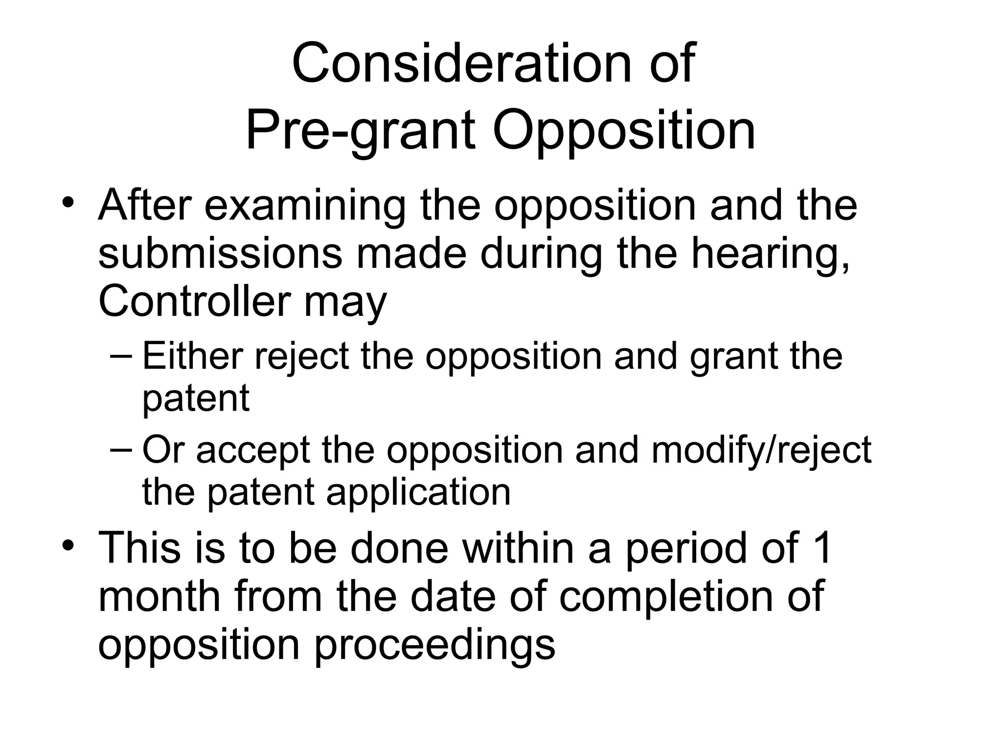Consideration of
Pre-grant Opposition
• After examining the opposition and the
submissions made during the hearing,
Controller may
– Either reject the opposition and grant the
patent
– Or accept the opposition and modify/reject
the patent application
• This is to be done within a period of 1
month from the date of completion of
opposition proceedings
 