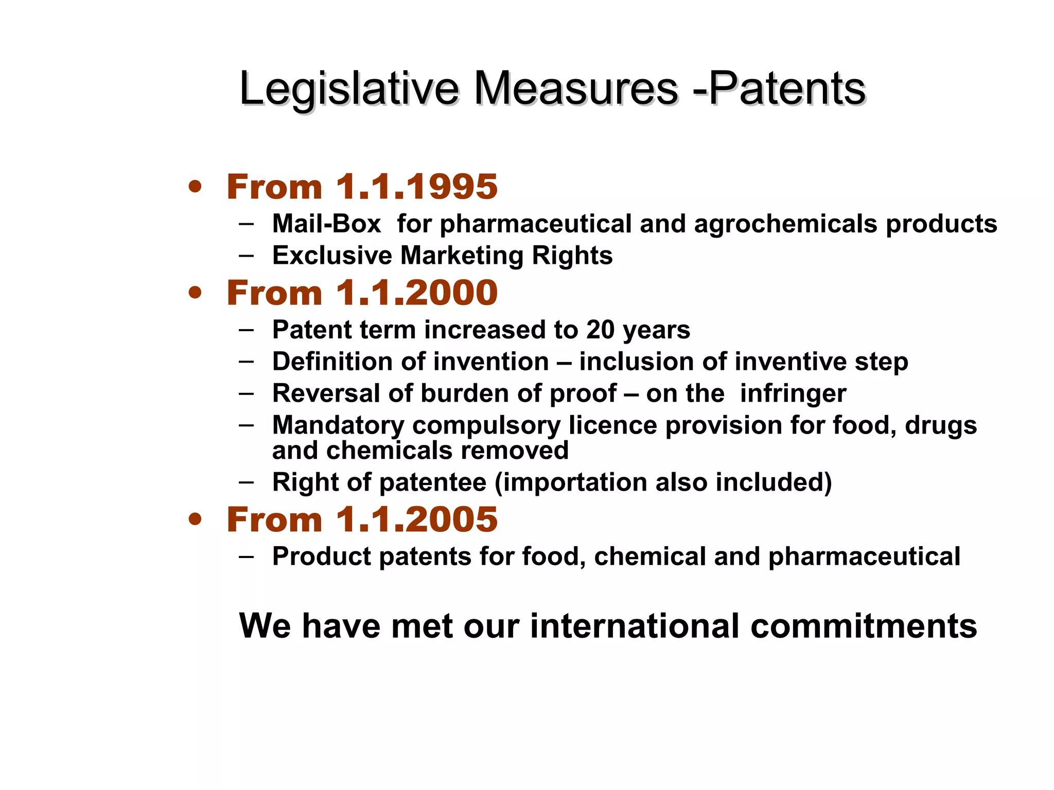 Legislative Measures -PatentsLegislative Measures -Patents
• From 1.1.1995
– Mail-Box for pharmaceutical and agrochemicals products
– Exclusive Marketing Rights
• From 1.1.2000
– Patent term increased to 20 years
– Definition of invention – inclusion of inventive step
– Reversal of burden of proof – on the infringer
– Mandatory compulsory licence provision for food, drugs
and chemicals removed
– Right of patentee (importation also included)
• From 1.1.2005
– Product patents for food, chemical and pharmaceutical
We have met our international commitments
 