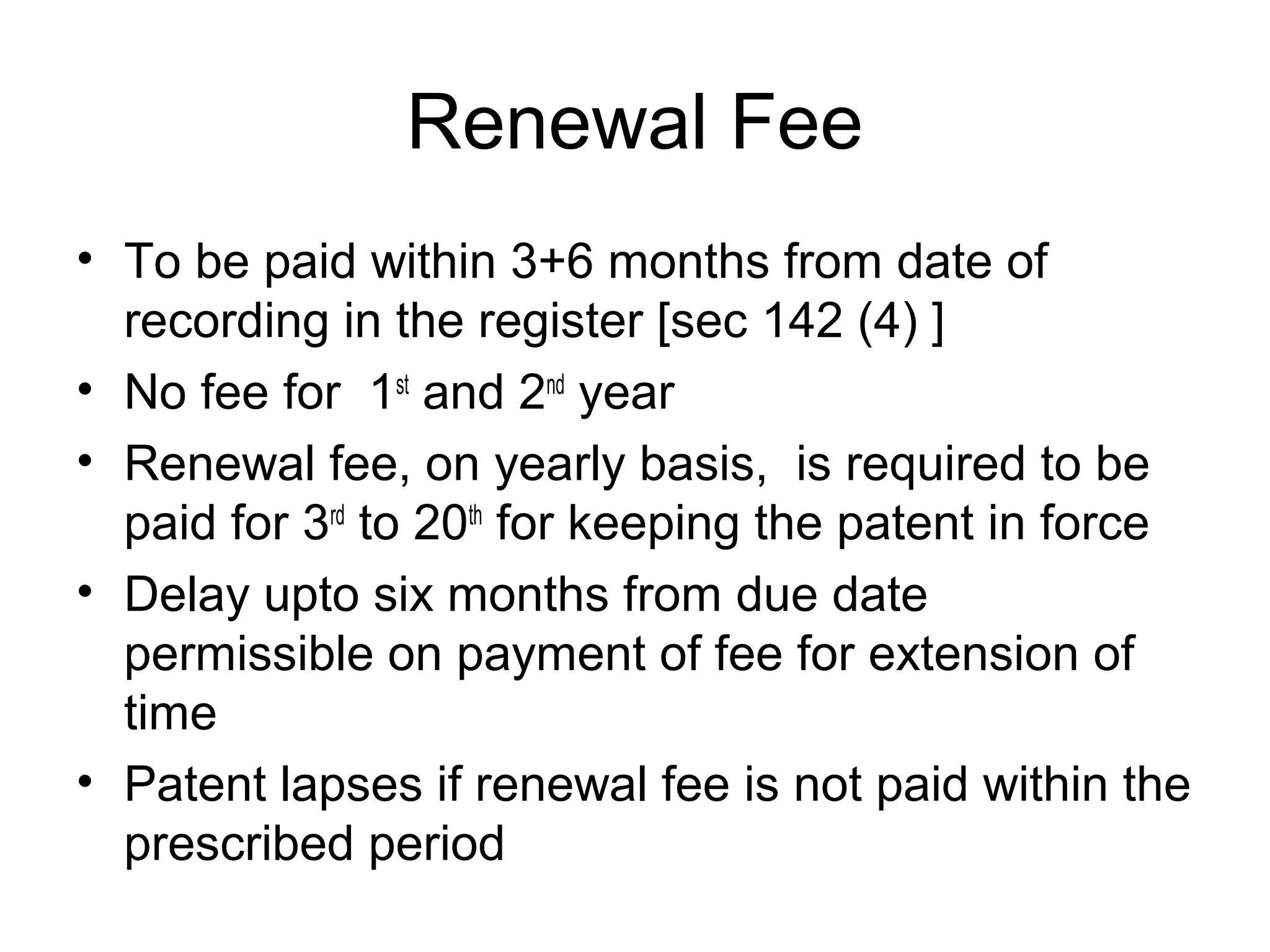 Renewal Fee
• To be paid within 3+6 months from date of
recording in the register [sec 142 (4) ]
• No fee for 1st
and 2nd
year
• Renewal fee, on yearly basis, is required to be
paid for 3rd
to 20th
for keeping the patent in force
• Delay upto six months from due date
permissible on payment of fee for extension of
time
• Patent lapses if renewal fee is not paid within the
prescribed period
 