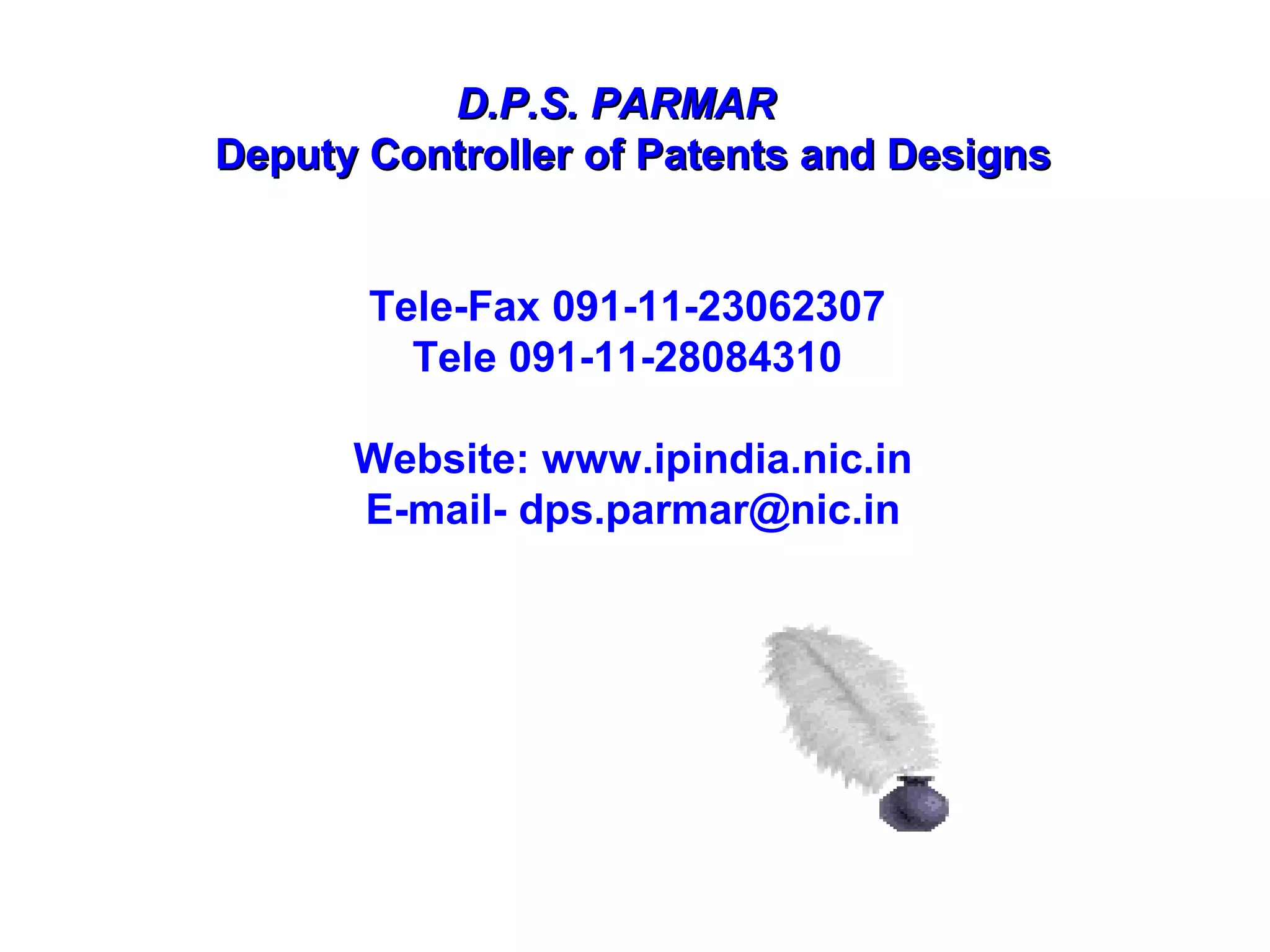 D.P.S. PARMARD.P.S. PARMAR
Deputy Controller of Patents and DesignsDeputy Controller of Patents and Designs
Tele-Fax 091-11-23062307
Tele 091-11-28084310
Website: www.ipindia.nic.in
E-mail- dps.parmar@nic.in
 