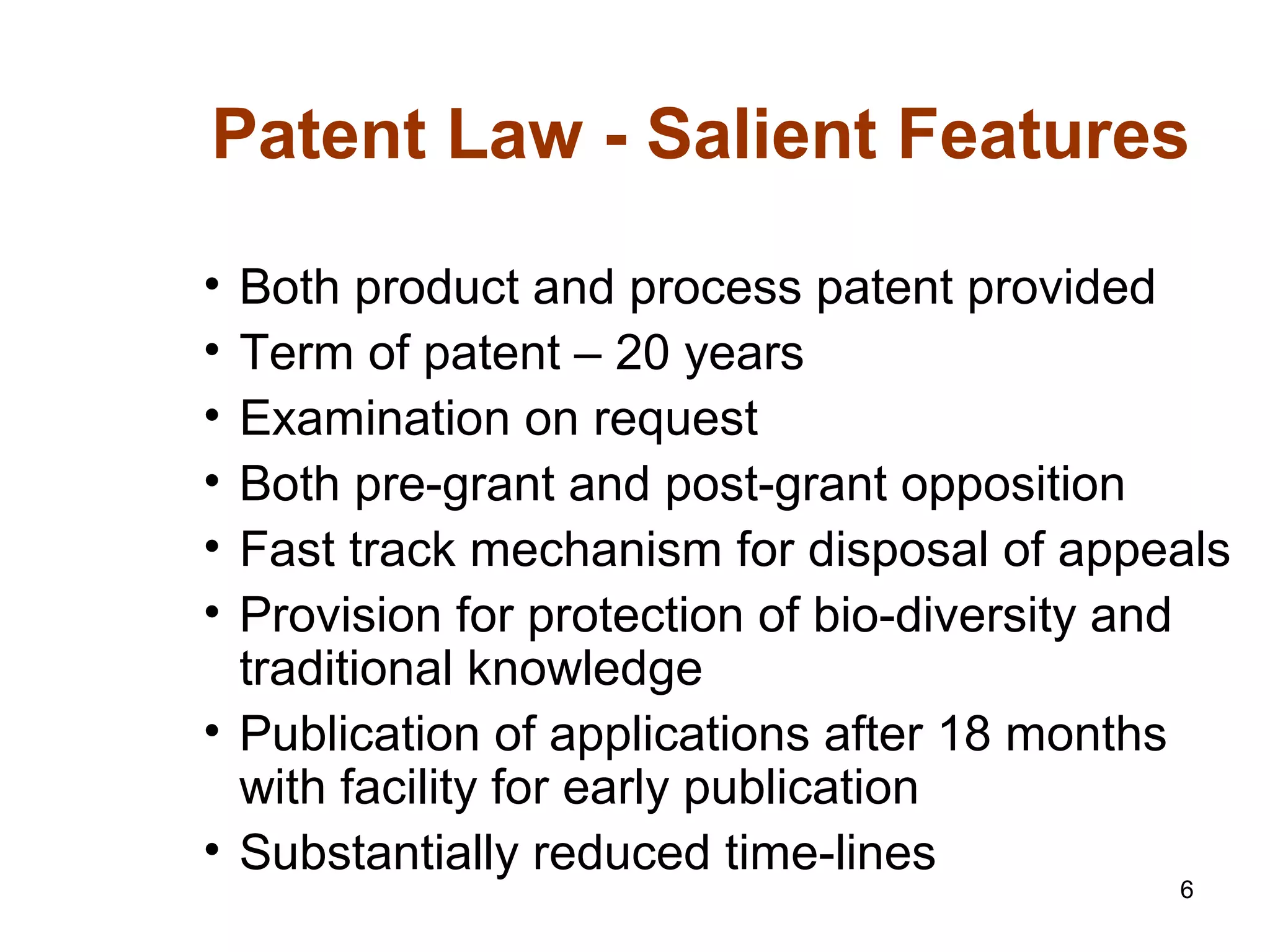 6
Patent Law - Salient Features
• Both product and process patent provided
• Term of patent – 20 years
• Examination on request
• Both pre-grant and post-grant opposition
• Fast track mechanism for disposal of appeals
• Provision for protection of bio-diversity and
traditional knowledge
• Publication of applications after 18 months
with facility for early publication
• Substantially reduced time-lines
 