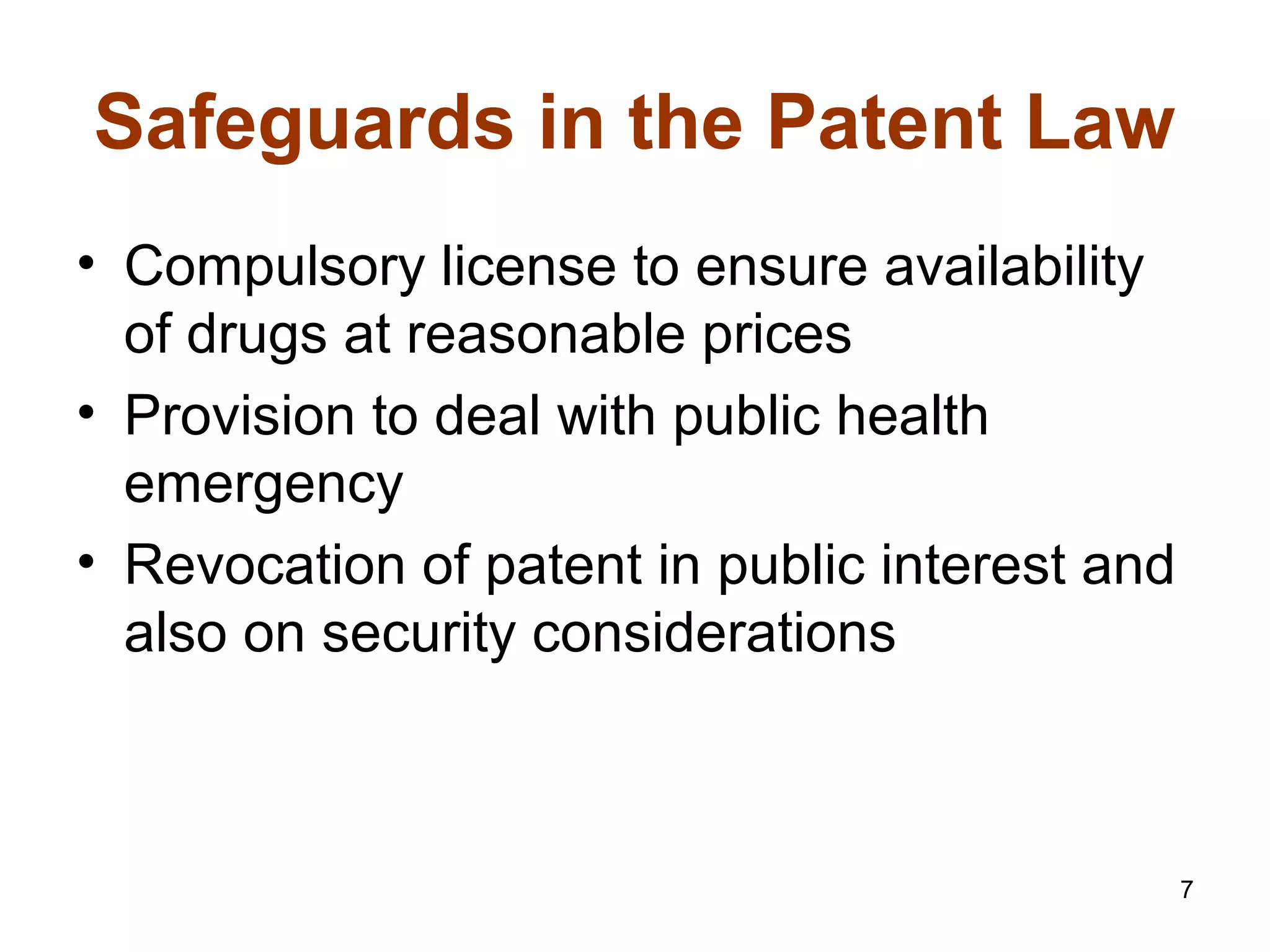 7
Safeguards in the Patent Law
• Compulsory license to ensure availability
of drugs at reasonable prices
• Provision to deal with public health
emergency
• Revocation of patent in public interest and
also on security considerations
 