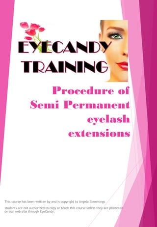 Procedure of
Semi Permanent
eyelash
extensions
This course has been written by and is copyright to Angela Blemmings
students are not authorized to copy or teach this course unless they are promoted
on our web site through EyeCandy.
 