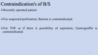 Contraindication's of B/S
Recently operated patient
For suspected perforation, Barium is contraindicated.
For TOF or if there is possibility of aspiration, Gastrograffin is
contraindicated.
14
 