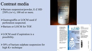 Contrast media
Barium suspension/powder, E-Z HD
250% (w/v), 100 ml or more.
Gastrograffin or LOCM used if
perforation suspected.
Barium or LOCM for TOF.
LOCM used if aspiration is a
possibility.
30% of barium sulphate suspension for
high Kv technique 15
 