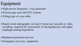 Equipment
High power/ frequency x-ray generator.
Fluoroscopy unit with IITV system.
Tilting type of x-ray table.
Rapid serial radiography (at least 6 frame per second) or video
recording, required for assessment of laryngopharynx and upper
esophagus during deglutition.
Radiation protection devices
Emergency recovery equipment .
16
 