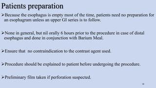 Patients preparation
Because the esophagus is empty most of the time, patients need no preparation for
an esophagram unless an upper GI series is to follow.
None in general, but nil orally 6 hours prior to the procedure in case of distal
esophagus and done in conjunction with Barium Meal.
Ensure that no contraindication to the contrast agent used.
Procedure should be explained to patient before undergoing the procedure.
Preliminary film taken if perforation suspected.
18
 