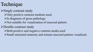 Technique
Single contrast study
Only positive contrast medium used.
In diagnosis of gross pathology
Not suitable for visualization of mucosal pattern.
Double contrast study
Both positive and negative contrast media used
Small structural anatomy and minute mucosal pattern visualized.
19
 