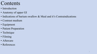 Contents
• Introduction
• Anatomy of upper GI
• Indications of barium swallow & Meal and it’s Contraindications
• Contrast medium
• Equipment
• Patient Preparation
• Technique
• Filming
• Aftercare
• References
2
 