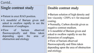 Contd..
Single contrast study
Patient in erect RAO position.
A mouthful of Barium given and
asked to swallow rapidly to see the
distension of esophagus.
Flow of barium observed
fluoroscopically and films taken
depending upon the area of
obstruction and etiology
20
Double contrast study
Barium solution of high density and
low viscosity ≈250% w/v for mucosal
coating.
Normally, Carbon dioxide given as
negative contrast medium.
A mouthful of Barium given and
asked to swallow rapidly to see the
distension of esophagus.
Flow of barium observed
fluoroscopically and films taken
depending upon the area of obstruction
and etiology.
 