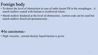 Foreign body
• To detect the level of obstruction in case of radio lucent FB in the oesophagus . A
marsh mallow coated with barium is swallowed whole .
• Marsh mallow hindered at the level of obstruction , (cotton soak can be used but
marsh mallow dissolved spontaneously .
In carcinoma:-
• High viscosity , normal density liquid barium is given
24
 