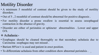 Motility Disorder
• A minimum 5 mouthful of contrast should be given to the study of motility
disorders .
• Out of 5 , 2 mouthful of contrast should be abnormal for positive diagnosis .
• For motility disorder a prone swallow is essential to assess oesophageal
contraction in the absence of gravity.
• Disorder are either of peristalsis or sphincter abnormalities . Lower and upper
O/S.
 Achalasia:-
• Esophagus should be cleaned thoroughly so that secondary achalasia due to
Carcinoma esophagus may not missed .
• Barium 80%w/v is used and patient in erect position.
• To differentiate achalasia from other condition show abnormal peristalsis . 25
 