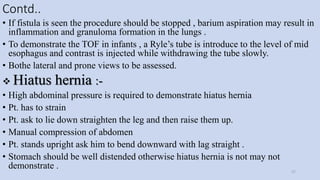 Contd..
• If fistula is seen the procedure should be stopped , barium aspiration may result in
inflammation and granuloma formation in the lungs .
• To demonstrate the TOF in infants , a Ryle’s tube is introduce to the level of mid
esophagus and contrast is injected while withdrawing the tube slowly.
• Bothe lateral and prone views to be assessed.
 Hiatus hernia :-
• High abdominal pressure is required to demonstrate hiatus hernia
• Pt. has to strain
• Pt. ask to lie down straighten the leg and then raise them up.
• Manual compression of abdomen
• Pt. stands upright ask him to bend downward with lag straight .
• Stomach should be well distended otherwise hiatus hernia is not may not
demonstrate .
27
 