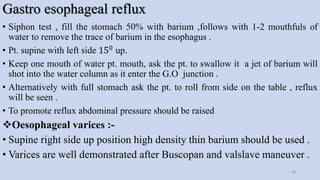 Gastro esophageal reflux
• Siphon test , fill the stomach 50% with barium ,follows with 1-2 mouthfuls of
water to remove the trace of barium in the esophagus .
• Pt. supine with left side 150 up.
• Keep one mouth of water pt. mouth, ask the pt. to swallow it a jet of barium will
shot into the water column as it enter the G.O junction .
• Alternatively with full stomach ask the pt. to roll from side on the table , reflux
will be seen .
• To promote reflux abdominal pressure should be raised
Oesophageal varices :-
• Supine right side up position high density thin barium should be used .
• Varices are well demonstrated after Buscopan and valslave maneuver .
28
 