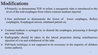 Modifications
Primarily, to demonstrate TOF in infant, a nasogastric tube is introduced to the
level of the mid-esophagus from where contrast medium injected.
Also performed to demonstrate the lesion of lower esophagus, Reflux
esophagitis, Esophageal atresia, intubated patient etc
 Contrast medium is syringed in, to distend the esophagus, pressuring it through
any small fistula.
 Radiographs should be taken in the lateral projection during simultaneous
injection of c/m and withdrawal of the tube.
 Pull-back technique is not supposed to be necessary in the majority of children
(some authors).
29
 