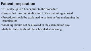 Patient preparation
• Nil orally up to 6 hours prior to the procedure
• Ensure that no contraindication to the contrast agent used.
• Procedure should be explained to patient before undergoing the
examination.
• Smoking should not be allowed in the examination day.
• diabetic Patients should be scheduled at morning.
42
 