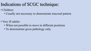 Indications of SCGC technique:
• Children:
• Usually not necessary to demonstrate mucosal pattern
• Very ill adults:
• When not possible to move in different positions
• To demonstrate gross pathology only.
45
 