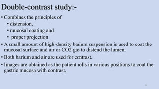 Double-contrast study:-
• Combines the principles of
• distension,
• mucosal coating and
• proper projection
• A small amount of high-density barium suspension is used to coat the
mucosal surface and air or CO2 gas to distend the lumen.
• Both barium and air are used for contrast.
• Images are obtained as the patient rolls in various positions to coat the
gastric mucosa with contrast.
46
 