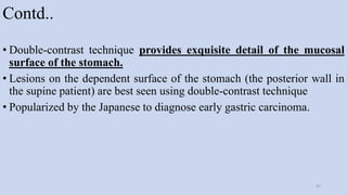 Contd..
• Double-contrast technique provides exquisite detail of the mucosal
surface of the stomach.
• Lesions on the dependent surface of the stomach (the posterior wall in
the supine patient) are best seen using double-contrast technique
• Popularized by the Japanese to diagnose early gastric carcinoma.
47
 
