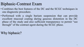Biphasic-Contrast Exam
• Combines the best features of the DC and the SCGC techniques in
one diagnostic procedure.
• Performed with a single barium suspension that can provide
excellent mucosal coating during gaseous distention in the DC
phase of the study and also sufficient transparency to permit “see
through” of the contrast agent during the SCGC phase.
Why biphasic?
48
 