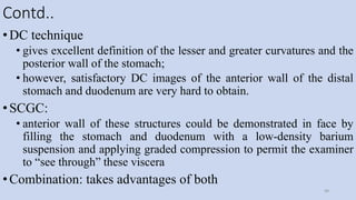 Contd..
•DC technique
• gives excellent definition of the lesser and greater curvatures and the
posterior wall of the stomach;
• however, satisfactory DC images of the anterior wall of the distal
stomach and duodenum are very hard to obtain.
•SCGC:
• anterior wall of these structures could be demonstrated in face by
filling the stomach and duodenum with a low-density barium
suspension and applying graded compression to permit the examiner
to “see through” these viscera
•Combination: takes advantages of both
49
 