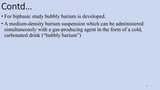Contd…
• For biphasic study bubbly barium is developed.
• A medium-density barium suspension which can be administered
simultaneously with a gas-producing agent in the form of a cold,
carbonated drink (“bubbly barium”)
50
 
