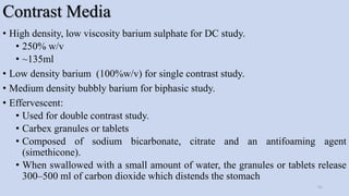 Contrast Media
• High density, low viscosity barium sulphate for DC study.
• 250% w/v
• ~135ml
• Low density barium (100%w/v) for single contrast study.
• Medium density bubbly barium for biphasic study.
• Effervescent:
• Used for double contrast study.
• Carbex granules or tablets
• Composed of sodium bicarbonate, citrate and an antifoaming agent
(simethicone).
• When swallowed with a small amount of water, the granules or tablets release
300–500 ml of carbon dioxide which distends the stomach
51
 