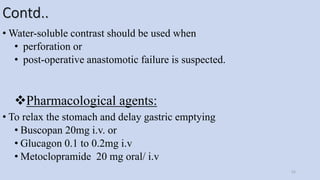 Contd..
• Water-soluble contrast should be used when
• perforation or
• post-operative anastomotic failure is suspected.
Pharmacological agents:
• To relax the stomach and delay gastric emptying
• Buscopan 20mg i.v. or
• Glucagon 0.1 to 0.2mg i.v
• Metoclopramide 20 mg oral/ i.v
52
 