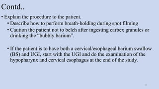 Contd..
• Explain the procedure to the patient.
• Describe how to perform breath-holding during spot filming
• Caution the patient not to belch after ingesting carbex granules or
drinking the “bubbly barium”.
• If the patient is to have both a cervical/esophageal barium swallow
(BS) and UGI, start with the UGI and do the examination of the
hypopharynx and cervical esophagus at the end of the study.
54
 