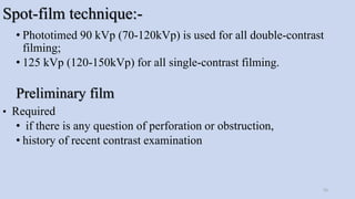 Spot-film technique:-
• Phototimed 90 kVp (70-120kVp) is used for all double-contrast
filming;
• 125 kVp (120-150kVp) for all single-contrast filming.
Preliminary film
• Required
• if there is any question of perforation or obstruction,
• history of recent contrast examination
55
 