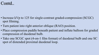 Contd..
• Increase kVp to 125 for single-contrast graded-compression (SCGC)
spot filming.
• Turn patient into right anterior oblique (RAO) position.
• Place compression paddle beneath patient and inflate balloon for graded
compression of duodenal bulb.
• Take one SCGC spot (4-on-1 film format) of duodenal bulb and one SC
spot of distended proximal duodenal loop.
 