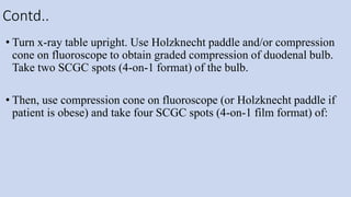 Contd..
• Turn x-ray table upright. Use Holzknecht paddle and/or compression
cone on fluoroscope to obtain graded compression of duodenal bulb.
Take two SCGC spots (4-on-1 format) of the bulb.
• Then, use compression cone on fluoroscope (or Holzknecht paddle if
patient is obese) and take four SCGC spots (4-on-1 film format) of:
 