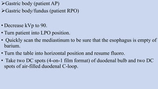 Gastric body (patient AP)
Gastric body/fundus (patient RPO)
• Decrease kVp to 90.
• Turn patient into LPO position.
• Quickly scan the mediastinum to be sure that the esophagus is empty of
barium.
• Turn the table into horizontal position and resume fluoro.
• Take two DC spots (4-on-1 film format) of duodenal bulb and two DC
spots of air-filled duodenal C-loop.
 