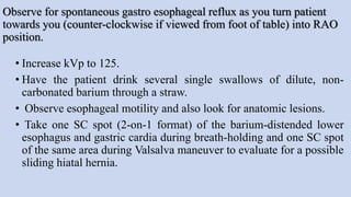 Observe for spontaneous gastro esophageal reflux as you turn patient
towards you (counter-clockwise if viewed from foot of table) into RAO
position.
• Increase kVp to 125.
• Have the patient drink several single swallows of dilute, non-
carbonated barium through a straw.
• Observe esophageal motility and also look for anatomic lesions.
• Take one SC spot (2-on-1 format) of the barium-distended lower
esophagus and gastric cardia during breath-holding and one SC spot
of the same area during Valsalva maneuver to evaluate for a possible
sliding hiatal hernia.
 