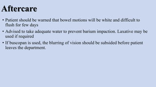 Aftercare
• Patient should be warned that bowel motions will be white and difficult to
flush for few days
• Advised to take adequate water to prevent barium impaction. Laxative may be
used if required
• If buscopan is used, the blurring of vision should be subsided before patient
leaves the department.
 