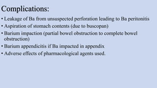 Complications:
• Leakage of Ba from unsuspected perforation leading to Ba peritonitis
• Aspiration of stomach contents (due to buscopan)
• Barium impaction (partial bowel obstruction to complete bowel
obstruction)
• Barium appendicitis if Ba impacted in appendix
• Adverse effects of pharmacological agents used.
 