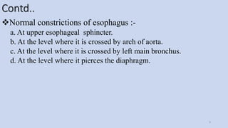 Contd..
Normal constrictions of esophagus :-
a. At upper esophageal sphincter.
b. At the level where it is crossed by arch of aorta.
c. At the level where it is crossed by left main bronchus.
d. At the level where it pierces the diaphragm.
9
 