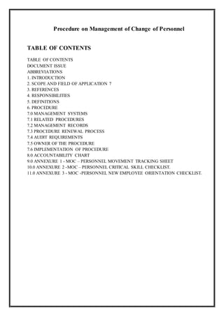 Procedure on Management of Change of Personnel
TABLE OF CONTENTS
TABLE OF CONTENTS
DOCUMENT ISSUE
ABBREVIATIONS
1. INTRODUCTION
2. SCOPE AND FIELD OF APPLICATION 7
3. REFERENCES
4. RESPONSIBILITIES
5. DEFINITIONS
6. PROCEDURE
7.0 MANAGEMENT SYSTEMS
7.1 RELATED PROCEDURES
7.2 MANAGEMENT RECORDS
7.3 PROCEDURE RENEWAL PROCESS
7.4 AUDIT REQUIREMENTS
7.5 OWNER OF THE PROCEDURE
7.6 IMPLEMENTATION OF PROCEDURE
8.0 ACCOUNTABILITY CHART
9.0 ANNEXURE 1 - MOC – PERSONNEL MOVEMENT TRACKING SHEET
10.0 ANNEXURE 2 -MOC – PERSONNEL CRITICAL SKILL CHECKLIST.
11.0 ANNEXURE 3 - MOC -PERSONNEL NEW EMPLOYEE ORIENTATION CHECKLIST.
 